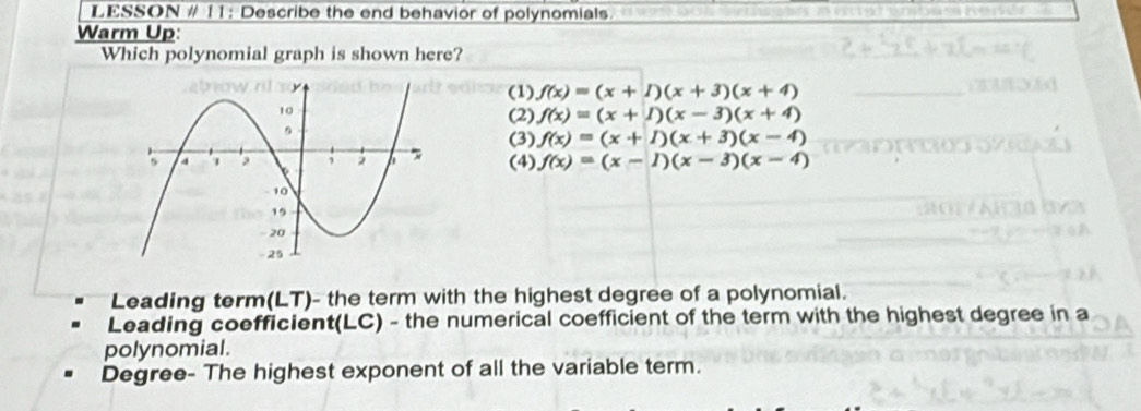 LESSON # 11: Describe the end behavior of polynomials
Warm Up:
Which polynomial graph is shown here?
(1) f(x)=(x+1)(x+3)(x+4)
(2) f(x)=(x+1)(x-3)(x+4)
(3) f(x)=(x+1)(x+3)(x-4)
(4) f(x)=(x-1)(x-3)(x-4)
Leading term(LT)- the term with the highest degree of a polynomial.
Leading coefficient(LC) - the numerical coefficient of the term with the highest degree in a
polynomial.
Degree- The highest exponent of all the variable term.