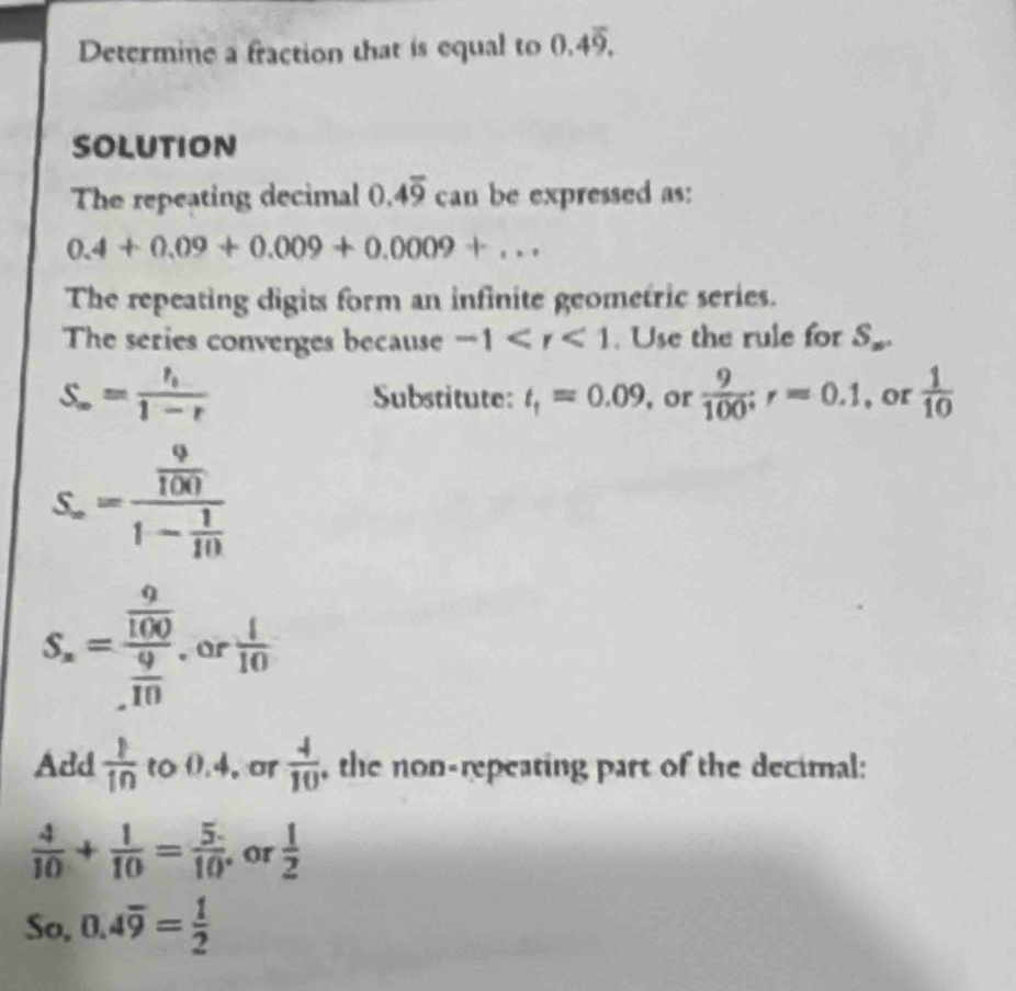 Determine a fraction that is equal to 0.4overline 9. 
SOLUTION 
The repeating decimal 0.4overline 9 can be expressed as:
0.4+0.09+0.009+0.0009+... 
The repeating digits form an infinite geometric series. 
The series converges because -1 . Use the rule for S_n.
S_∈fty =frac t_t1-r Substitute: t_1=0.09 , or  9/100 ; r=0.1 , or  1/10 
S_∈fty =frac  9/100 1- 1/10 
S_n=frac  9/100  9/10  or  1/10 
Add  1/10  to 0.4, or  4/10  , the non-repeating part of the decimal:
 4/10 + 1/10 = 5/10  ,or  1/2 
So, 0.4overline 9= 1/2 