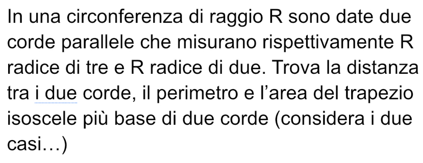 In una circonferenza di raggio R sono date due 
corde parallele che misurano rispettivamente R 
radice di tre e R radice di due. Trova la distanza 
tra i due corde, il perimetro e l’area del trapezio 
isoscele più base di due corde (considera i due 
casi...)