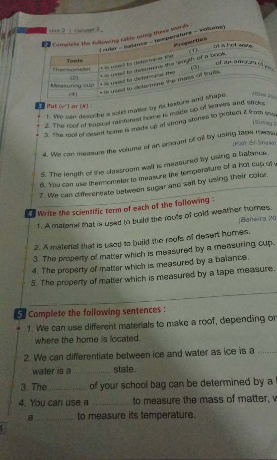 oricept 2 
e words . 
volume) 
ξ Put (√) or (X) : 
1. We can describe a solid matter by its textu7 
2. The roof of tropical rainforest home is made up of leaves andicks 
(Sohag 2 
3. The roof of desert home is made up of strong stones to protect it from sno 
(Kafr El-Sheikt 
4. We can measure the volume of an amount of oil by using tape meas 
5. The length of the classroom wall is measured by using a balance. 
6. You can use thermometer to measure the temperature of a hot cup of 
7. We can differentiate between sugar and salt by using their color, 
Write the scientific term of each of the following : 
1. A material that is used to build the roofs of cold weather homes. 
(Beheira 20 
2. A material that is used to build the roofs of desert homes. 
3. The property of matter which is measured by a measuring cup. 
4. The property of matter which is measured by a balance. 
5. The property of matter which is measured by a tape measure. 
5 Complete the following sentences : 
1. We can use different materials to make a roof, depending on 
where the home is located. 
2. We can differentiate between ice and water as ice is a_ 
water is a _state. 
3. The_ of your school bag can be determined by a 
4. You can use a _to measure the mass of matter, v 
a_ to measure its temperature.