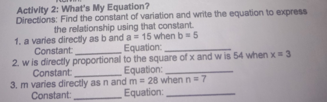 Activity 2: What's My Equation? 
Directions: Find the constant of variation and write the equation to express 
the relationship using that constant. 
1. a varies directly as b and a=15 when b=5
Constant:_ Equation:_ 
2. w is directly proportional to the square of x and w is 54 when x=3
Constant: _Equation:_ 
3. m varies directly as n and m=28 when n=7
Constant: _Equation:_