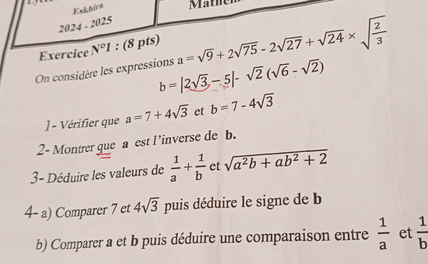 Eskhira 
Mather 
2024-2025 
Exercice N°1 : (8 pts) 
On considère les expressions a=sqrt(9)+2sqrt(75)-2sqrt(27)+sqrt(24)* sqrt(frac 2)3
b=|2sqrt(3)-5|-sqrt(2)(sqrt(6)-sqrt(2))
1 - Vérifier que a=7+4sqrt(3) et b=7-4sqrt(3)
2- Montrer que a est l’inverse de b. 
3- Déduire les valeurs de  1/a + 1/b  et sqrt(a^2b+ab^2+2)
4- a) Comparer 7 et 4sqrt(3) puis déduire le signe de b
b) Comparer a et b puis déduire une comparaison entre  1/a  et  1/b 