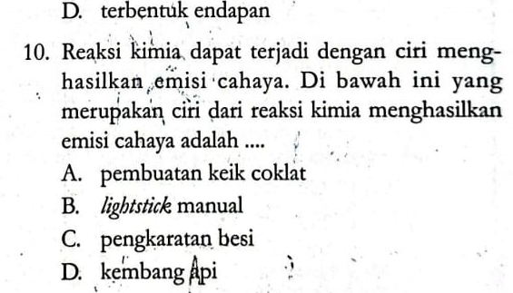 D. terbentuk endapan
10. Reaksi kimia dapat terjadi dengan ciri meng-
hasilkan emisi cahaya. Di bawah ini yang
merupakan ciri dari reaksi kimia menghasilkan
emisi cahaya adalah ....
A. pembuatan keik coklat
B. lightstick manual
C. pengkaratan besi
D. kembang api .