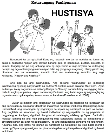 Katarungang Panlipunan
Nanonood ka ba ng balita? Kung oo, napansin mo ba na madalas na laman ng
balita o headlines ngayon ang kaliwa't kanang gulo sa pandemya, pulitika, protesta, at
krimen. Idagdag mo pa ang sobrang taas ng mga bilihin at mga bayarin na kailangang
harapin ng mga ordinaryong mamamayan tulad ng iyong mga magulang. Kung ganito ang
hinaharap mo sa araw-araw, marahil hindi mo maiiwasang sambitin ang mga
katagang, “Nasaan ang hustisya?”
Ano nga ba ang katarungan? Ang salitang “katarungan” ay masusing
ipinaliwanag ng isang nasyonalista na si Jose W. Diokno o mas kilalang “Ka Pepe”. Ayon
sa kaniya, ito ay nagsimula sa salitang Bisaya na "tarong” na tumutukoy sa pagiging tama,
mabuti, angkop at pantay. Ayon naman kay Enriquez, ang katarungan ay nagtataglay ng
mga elemento ng karapatan, katotohanan, at katwiran (Punsalan, et al. 2007).
Tuwiran at malalim ang kaugnayan ng katarungan sa konsepto ng karapatan na
ang kahulugan ay anumang ''dapat' na matamasa ng bawat indibidwal (tagaloglang.com).
Samakatwid, ang katarungan ay pagbibigay sa kapwa ng nararapat na para sa kaniya.
Ang pagkilala sa karapatan ng bawat indibidwal ay nagpapakita rin ng pagkilala at
paggalang sa kaniyang dignidad bilang tao at natatanging nilalang ng Diyos. Dahil dito,
marapat lamang na ang mga pangunahing mga karapatang pantao ay iginagalang at
pinoprotektahan sa lahat ng pagkakataon. Ito ang pangunahing prinsipyo ng katarungan.
Kaugnay nito, ang batas ng lipunan ay nararapat na nakabatay sa likas batas-moral o
batas ng Diyos upang masiguro na pinapahalagahan ang karapatan at dignidad ng bawat
indibidwal.