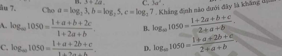 B. 3+2a. C. 3a^2. 
âu 7. Cho a=log _23, b=log _25, c=log _27. Khẳng định nào dưới đây là khăng đị
A. log _601050= (1+a+b+2c)/1+2a+b . log _601050= (1+2a+b+c)/2+a+b . 
B.
C. log _601050= (1+a+2b+c)/1+2a+b .
D. log _601050= (1+a+2b+c)/2+a+b .