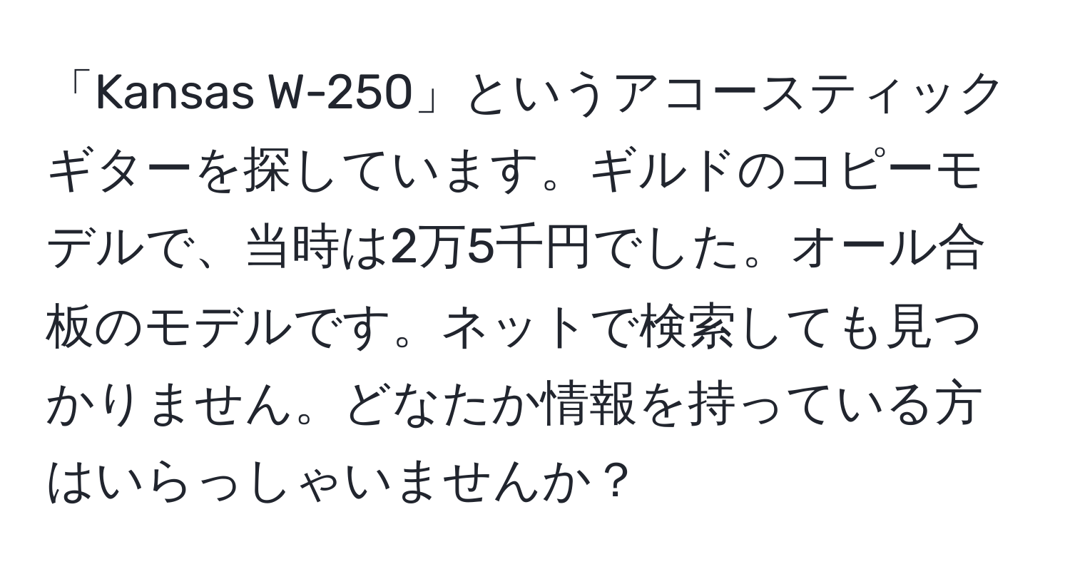 「Kansas W-250」というアコースティックギターを探しています。ギルドのコピーモデルで、当時は2万5千円でした。オール合板のモデルです。ネットで検索しても見つかりません。どなたか情報を持っている方はいらっしゃいませんか？