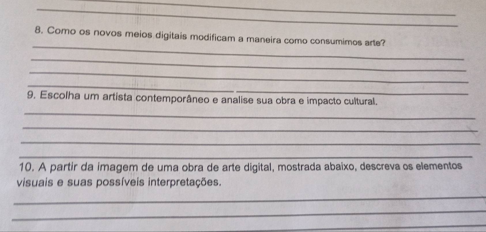 Como os novos meios digitais modificam a maneira como consumimos arte? 
_ 
_ 
_ 
_ 
9. Escolha um artista contemporâneo e analise sua obra e impacto cultural. 
_ 
_ 
_ 
_ 
10. A partir da imagem de uma obra de arte digital, mostrada abaixo, descreva os elementos 
visuais e suas possíveis interpretações. 
_ 
_ 
_