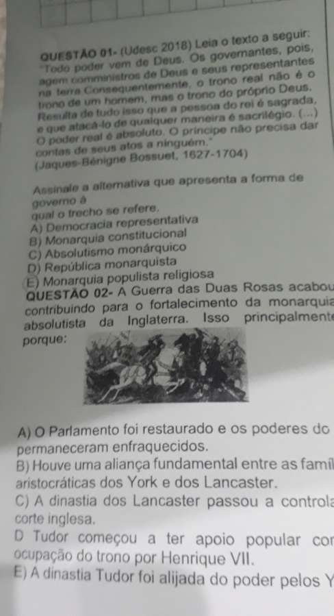 QUESTÃO 01- (Udesc 2018) Leia o texto a seguir:
"Todo poder vem de Deus. Os governantes, pois,
age comministros de Deus e seus representantes
na terra Consequentemente, o trono real não é o
trono de um homem, mas o trono do próprio Deus.
Resulta de tudo isso que a pessoa do rei é sagrada,
e que atacá-lo de qualquer maneira é sacrilégio. (...)
O poder real é absoluto. O príncipe não precisa dar
contas de seus atos a ninguém."
(Jaques-Bénigne Bossuet, 1627-1704)
Assinale a alternativa que apresenta a forma de
governo à
qual o trecho se refere.
A) Democracia representativa
B) Monarquia constitucional
C) Absolutismo monárquico
D) República monarquista
E) Monarquia populista religiosa
QuESTÃO 02- A Guerra das Duas Rosas acabou
contribuindo para o fortalecimento da monarquia
absolutista da Inglaterra. Isso principalmente
porque:
A) O Parlamento foi restaurado e os poderes do
permaneceram enfraquecidos.
B) Houve uma aliança fundamental entre as famíl
aristocráticas dos York e dos Lancaster.
C) A dinastia dos Lancaster passou a controla
corte inglesa.
D Tudor começou a ter apoio popular cor
ocupação do trono por Henrique VII.
E) A dinastia Tudor foi alijada do poder pelos Y