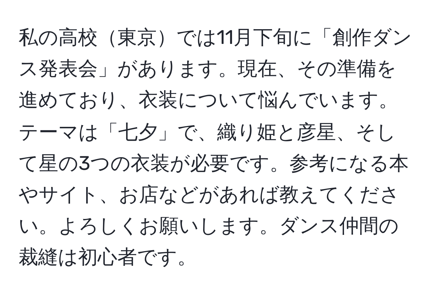 私の高校東京では11月下旬に「創作ダンス発表会」があります。現在、その準備を進めており、衣装について悩んでいます。テーマは「七夕」で、織り姫と彦星、そして星の3つの衣装が必要です。参考になる本やサイト、お店などがあれば教えてください。よろしくお願いします。ダンス仲間の裁縫は初心者です。
