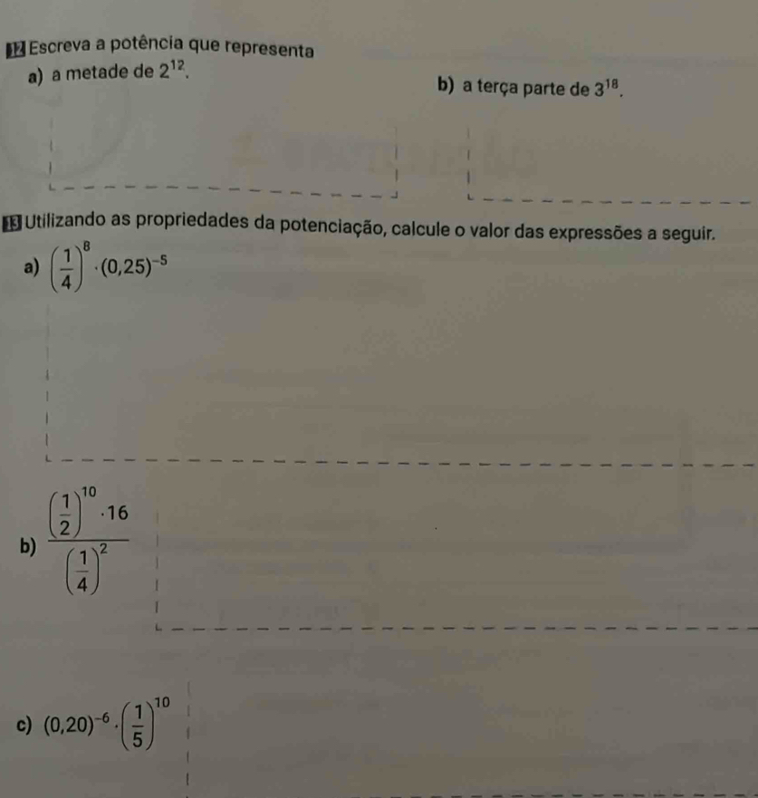 Escreva a potência que representa 
a) a metade de 2^(12). 
b) a terça parte de 3^(18). 
Utilizando as propriedades da potenciação, calcule o valor das expressões a seguir. 
a) ( 1/4 )^8· (0,25)^-5
b) frac ( 1/2 )^10· 16( 1/4 )^2
c) (0,20)^-6· ( 1/5 )^10