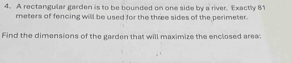 A rectangular garden is to be bounded on one side by a river. Exactly 81
meters of fencing will be used for the three sides of the perimeter. 
Find the dimensions of the garden that will maximize the enclosed area: