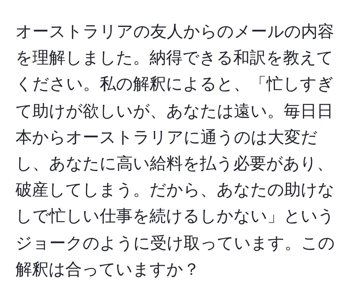 オーストラリアの友人からのメールの内容を理解しました。納得できる和訳を教えてください。私の解釈によると、「忙しすぎて助けが欲しいが、あなたは遠い。毎日日本からオーストラリアに通うのは大変だし、あなたに高い給料を払う必要があり、破産してしまう。だから、あなたの助けなしで忙しい仕事を続けるしかない」というジョークのように受け取っています。この解釈は合っていますか？