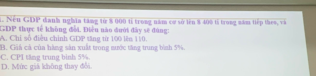 Nều GDP danh nghĩa tăng từ 8 000 tỉ trong năm cơ sở lên 8 400 tỉ trong năm tiếp theo, và
GDP thực tế không đổi. Điều nào dưới đây sẽ đúng:
A. Chỉ số điều chỉnh GDP tăng từ 100 lên 110.
B. Giá cả của hàng sản xuất trong nước tăng trung bình 5%.
C. CPI tăng trung bình 5%.
D. Mức giá không thay đổi.