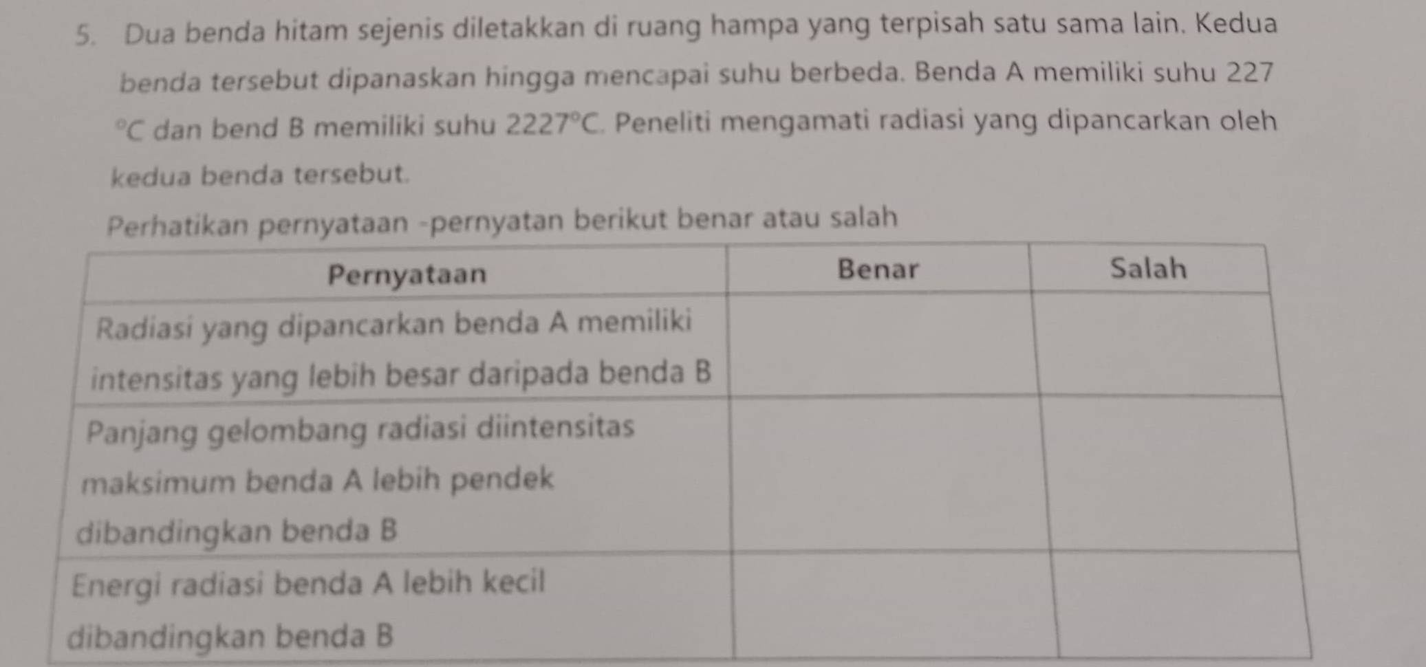 Dua benda hitam sejenis diletakkan di ruang hampa yang terpisah satu sama lain. Kedua 
benda tersebut dipanaskan hingga mencapai suhu berbeda. Benda A memiliki suhu 227
°C dan bend B memiliki suhu 2227°C Peneliti mengamati radiasi yang dipancarkan oleh 
kedua benda tersebut. 
rnyatan berikut benar atau salah