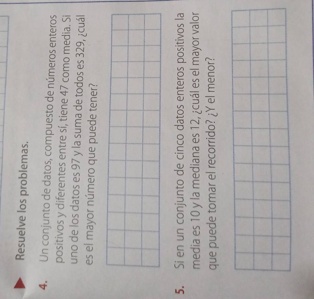 Resuelve los problemas. 
4. Un conjunto de datos, compuesto de números enteros 
positivos y diferentes entre sí, tiene 47 como media. Si 
uno de los datos es 97 y la suma de todos es 329, ¿cuál 
es el mayor número que puede tener? 
5. Si en un conjunto de cinco datos enteros positivos la 
media es 10 y la mediana es 12, ¿cuál es el mayor valor 
que puede tomar el recorrido? ¿Y el menor?