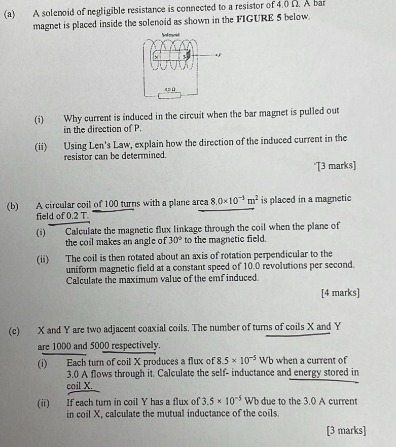 A solenoid of negligible resistance is connected to a resistor of 4.0 Ω. A bar 
magnet is placed inside the solenoid as shown in the FIGURE 5 below. 
(i) Why current is induced in the circuit when the bar magnet is pulled out 
in the direction of P. 
(ii) Using Len’s Law, explain how the direction of the induced current in the 
resistor can be determined. 
'[3 marks] 
(b) A circular coil of 100 turns with a plane area 8.0* 10^(-3)m^2 is placed in a magnetic 
field of 0.2 T. 
(i) Calculate the magnetic flux linkage through the coil when the plane of 
the coil makes an angle of 30° to the magnetic field. 
(ii) The coil is then rotated about an axis of rotation perpendicular to the 
uniform magnetic field at a constant speed of 10.0 revolutions per second. 
Calculate the maximum value of the emf induced. 
[4 marks] 
(c) X and Y are two adjacent coaxial coils. The number of turns of coils X and Y
are 1000 and 5000 respectively. 
(i) Each turn of coil X produces a flux of 8.5* 10^(-5)Wb when a current of
3.0 A flows through it. Calculate the self- inductance and energy stored in 
coil X. 
(ii) If each turn in coil Y has a flux of 3.5* 10^(-5)Wb due to the 3.0 A current 
in coil X, calculate the mutual inductance of the coils. 
[3 marks]