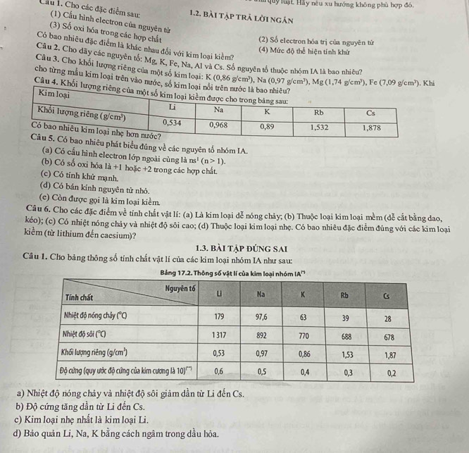 uy luật Hầy nêu xu hướng không phù hợp đó,
Cầu 1. Cho các đặc điểm sau: 1.2, bài tập trả lời ngán
(1) Cầu hình electron của nguyên tử
(3) Số oxi hóa trong các hợp chất
(2) Số electron hóa trị của nguyên tử
Có bao nhiêu đặc điểm là khác nhau đối với kim loại kiềm?
(4) Mức độ thể hiện tính khử
Câu 2. Cho dãy các nguyên tổ: Mg. K. Fe, Na, Al và Cs. Số nguyên tổ thuộc nhóm IA là bao nhiêu?
Câu 3. Cho khối lượng riêng của một số kim loại:
cho từng mẫu kim loại trên vào nước, số K(0,86g/cm^3),Na(0,97g/cm^3),Mg(1,74g/cm^3) , Fc (7,09g/cm^3). Khi
Câu 4. Khố
êu phát biểu đúng về các nguyên tố nhóm IA.
(a) Có cấu hình electron lớp ngoài cùng là ns^1(n>1).
(b) Có số oxi hóa 1dot a+ hoặc +2 trong các hợp chất.
(c) Có tính khử mạnh.
(d) Có bán kính nguyên tử nhỏ.
(e) Còn được gọi là kim loại kiểm.
Câu 6. Cho các đặc điểm về tính chất vật lí: (a) Là kim loại dễ nóng chảy; (b) Thuộc loại kim loại m^(frac 1)2m (dễ cắt bằng dao,
kéo); (c) Có nhiệt nóng chảy và nhiệt độ sôi cao; (d) Thuộc loại kim loại nhẹ. Có bao nhiêu đặc điểm đúng với các kim loại
kiểm (từ lithium đến caesium)?
1.3. bài tập đúng sai
Câu 1. Cho bảng thông số tính chất vật lí của các kim loại nhóm IA như sau:
Bảng 17.2. Thông số vật lí của kim loại nhóm IA'''
a) Nhiệt độ nóng chảy và nhiệt độ sôi giảm dần từ Li đến Cs.
b) Độ cứng tăng dần từ Li đến Cs.
c) Kim loại nhẹ nhất là kim loại Li.
d) Bảo quản Li, Na, K bằng cách ngâm trong dầu hỏa.