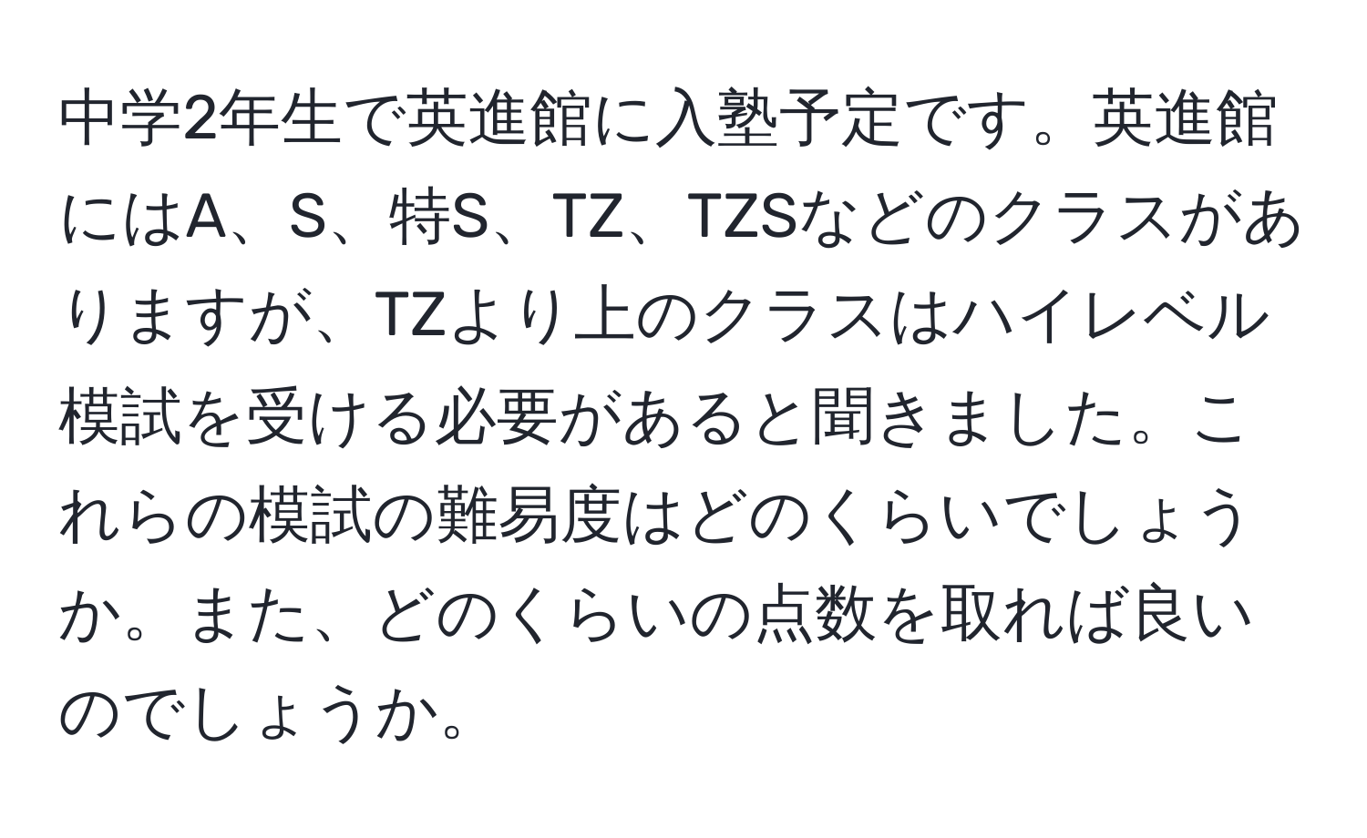 中学2年生で英進館に入塾予定です。英進館にはA、S、特S、TZ、TZSなどのクラスがありますが、TZより上のクラスはハイレベル模試を受ける必要があると聞きました。これらの模試の難易度はどのくらいでしょうか。また、どのくらいの点数を取れば良いのでしょうか。