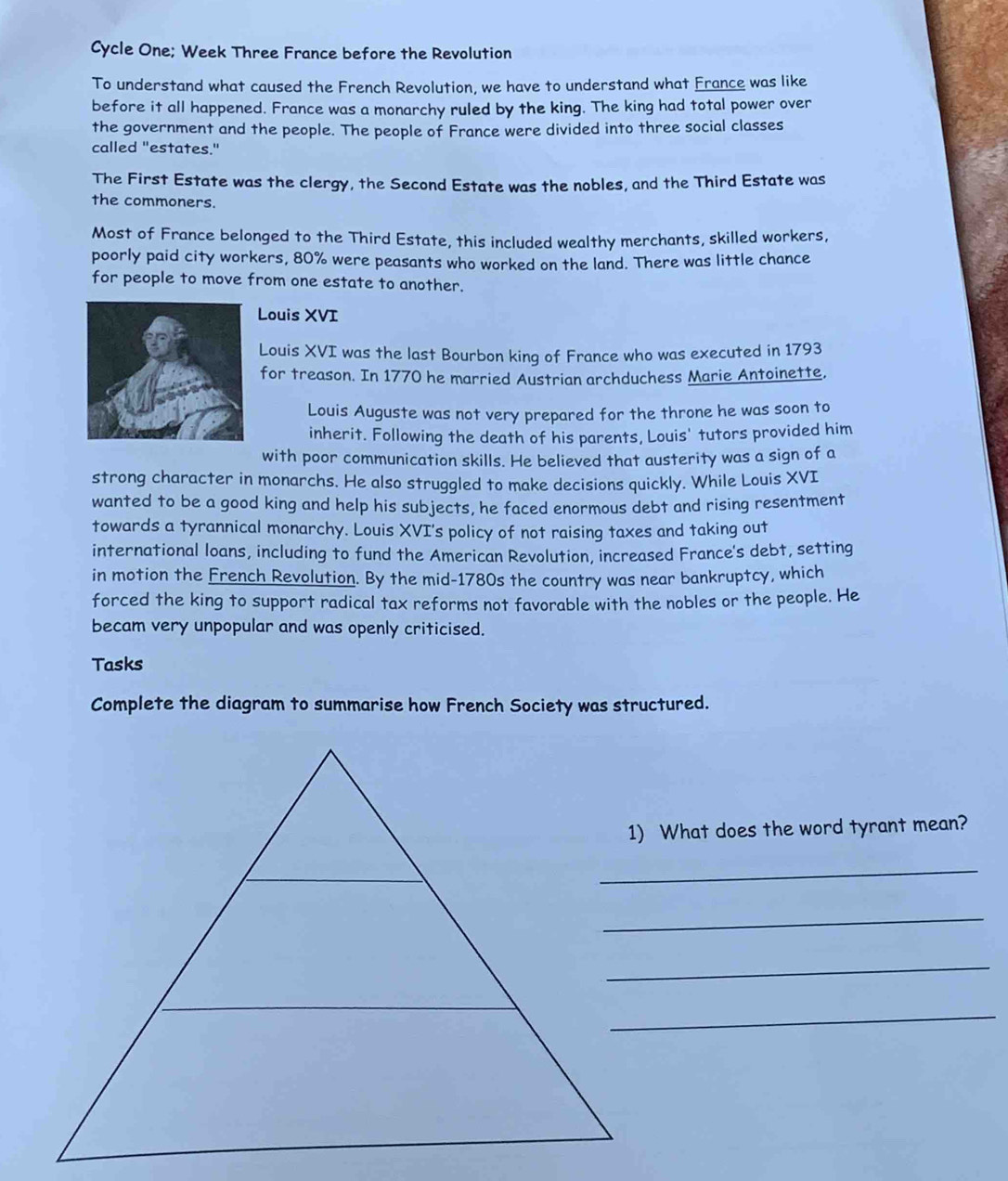 Cycle One; Week Three France before the Revolution 
To understand what caused the French Revolution, we have to understand what France was like 
before it all happened. France was a monarchy ruled by the king. The king had total power over 
the government and the people. The people of France were divided into three social classes 
called "estates." 
The First Estate was the clergy, the Second Estate was the nobles, and the Third Estate was 
the commoners. 
Most of France belonged to the Third Estate, this included wealthy merchants, skilled workers, 
poorly paid city workers, 80% were peasants who worked on the land. There was little chance 
for people to move from one estate to another. 
Louis XVI 
Louis XVI was the last Bourbon king of France who was executed in 1793 
for treason. In 1770 he married Austrian archduchess Marie Antoinette, 
Louis Auguste was not very prepared for the throne he was soon to 
inherit. Following the death of his parents, Louis' tutors provided him 
with poor communication skills. He believed that austerity was a sign of a 
strong character in monarchs. He also struggled to make decisions quickly. While Louis XVI 
wanted to be a good king and help his subjects, he faced enormous debt and rising resentment 
towards a tyrannical monarchy. Louis XVI's policy of not raising taxes and taking out 
international loans, including to fund the American Revolution, increased France's debt, setting 
in motion the French Revolution. By the mid-1780s the country was near bankruptcy, which 
forced the king to support radical tax reforms not favorable with the nobles or the people. He 
becam very unpopular and was openly criticised. 
Tasks 
Complete the diagram to summarise how French Society was structured. 
1) What does the word tyrant mean? 
_ 
_ 
_ 
_