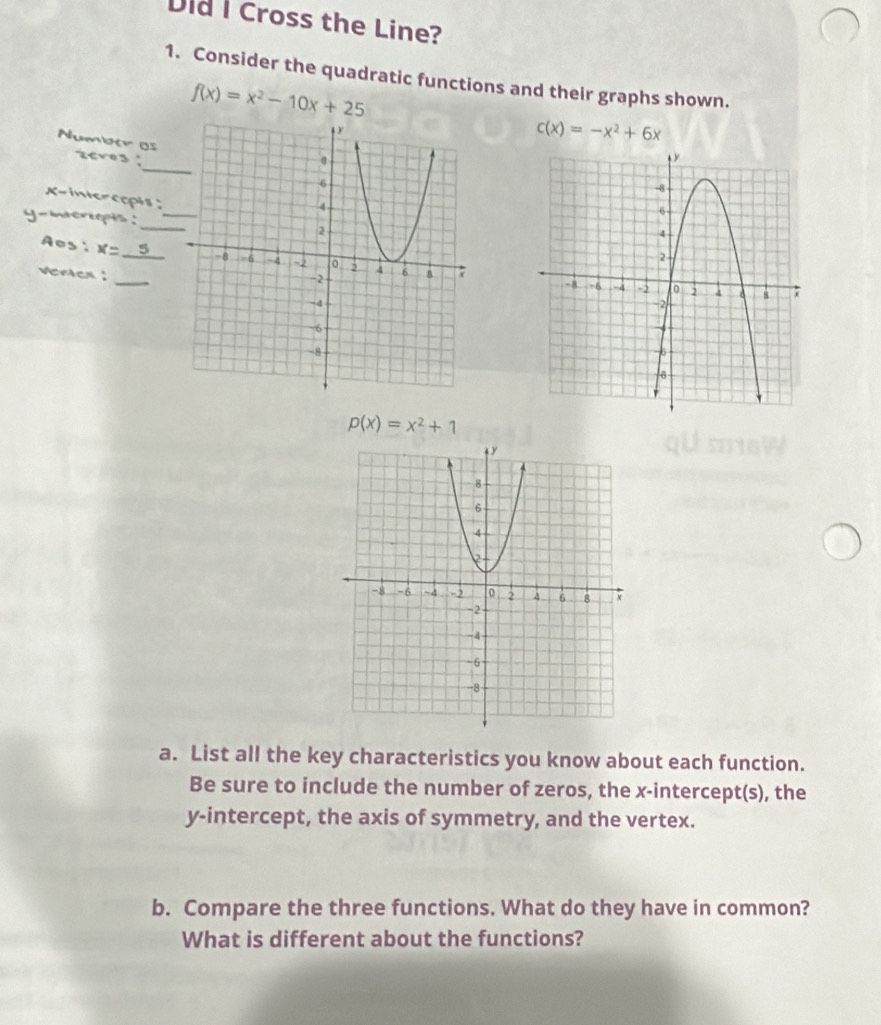 Did I Cross the Line? 
1. Consider the quadratic functions and their graphs shown.
f(x)=x^2-10x+25
c(x)=-x^2+6x
_ 
Numoer os 2cv03
x -inercopis;
y -itcreopts .'_ 
Aos: x=_ 5
veren :
p(x)=x^2+1
a. List all the key characteristics you know about each function. 
Be sure to include the number of zeros, the x-intercept(s), the 
y-intercept, the axis of symmetry, and the vertex. 
b. Compare the three functions. What do they have in common? 
What is different about the functions?