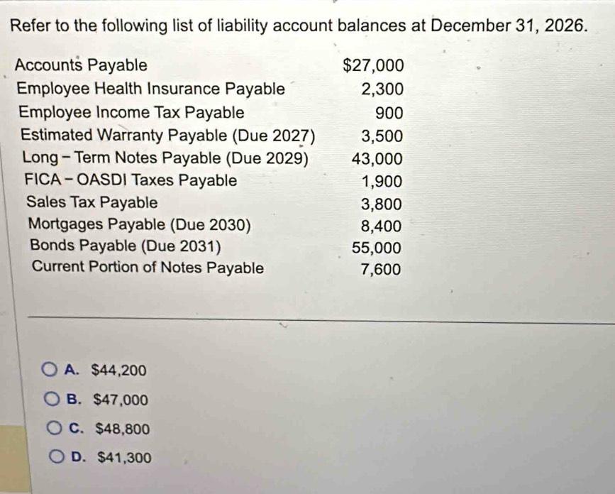 Refer to the following list of liability account balances at December 31, 2026.
Accounts Payable $27,000
Employee Health Insurance Payable 2,300
Employee Income Tax Payable 900
Estimated Warranty Payable (Due 2027) 3,500
Long - Term Notes Payable (Due 2029) 43,000
FICA - OASDI Taxes Payable 1,900
Sales Tax Payable 3,800
Mortgages Payable (Due 2030) 8,400
Bonds Payable (Due 2031) 55,000
Current Portion of Notes Payable 7,600
A. $44,200
B. $47,000
C. $48,800
D. $41,300