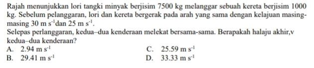 Rajah menunjukkan lori tangki minyak berjisim 7500 kg melanggar sebuah kereta berjisim 1000
kg. Sebelum pelanggaran, lori dan kereta bergerak pada arah yang sama dengan kelajuan masing-
masing 30ms^(-1)dan25ms^(-1). 
Selepas perlanggaran, kedua-dua kenderaan melekat bersama-sama. Berapakah halaju akhir,v
kedua-dua kenderaan?
A. 2.94ms^(-1) C. 25.59ms^(-1)
B. 29.41ms^(-1) D. 33.33ms^(-1)