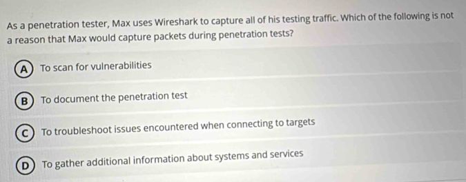 As a penetration tester, Max uses Wireshark to capture all of his testing traffic. Which of the following is not
a reason that Max would capture packets during penetration tests?
A To scan for vulnerabilities
B To document the penetration test
C ) To troubleshoot issues encountered when connecting to targets
D)To gather additional information about systems and services