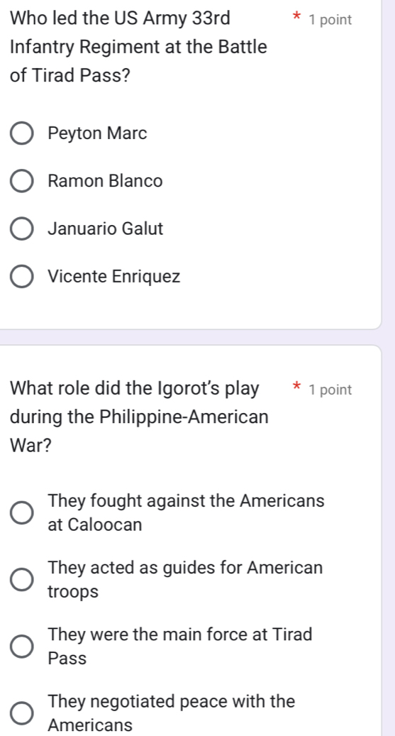 Who led the US Army 33rd 1 point
Infantry Regiment at the Battle
of Tirad Pass?
Peyton Marc
Ramon Blanco
Januario Galut
Vicente Enriquez
What role did the Igorot's play 1 point
during the Philippine-American
War?
They fought against the Americans
at Caloocan
They acted as guides for American
troops
They were the main force at Tirad
Pass
They negotiated peace with the
Americans