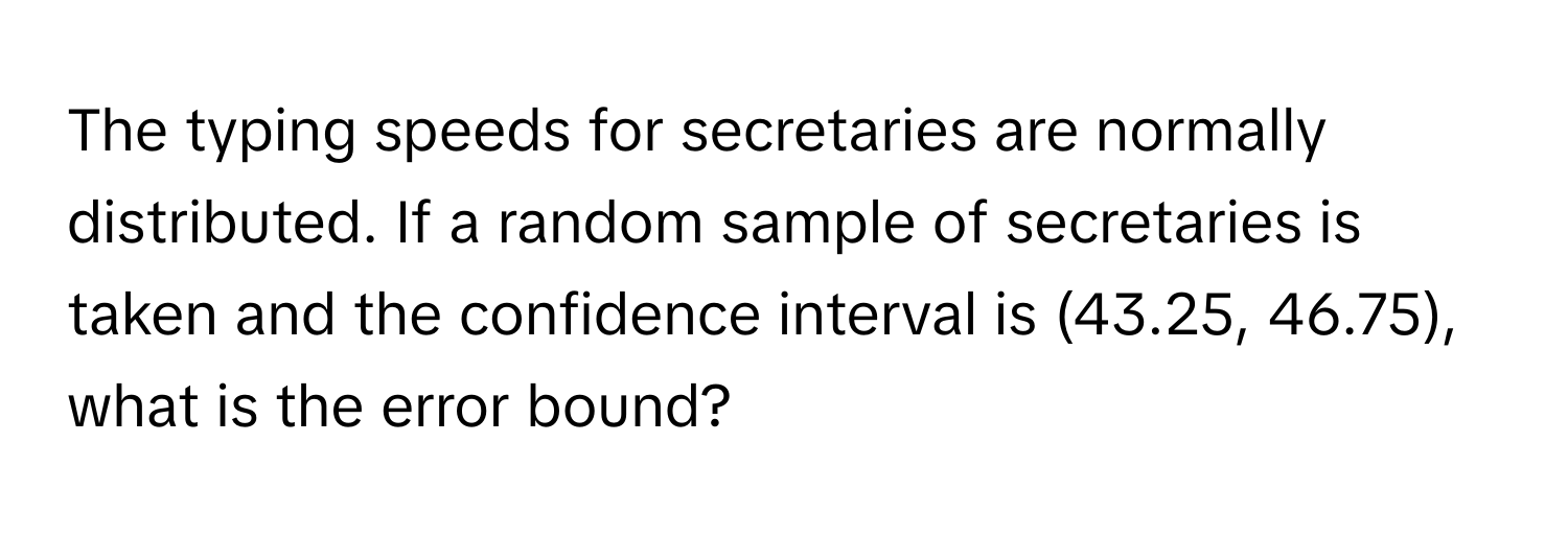 The typing speeds for secretaries are normally distributed. If a random sample of secretaries is taken and the confidence interval is (43.25, 46.75), what is the error bound?