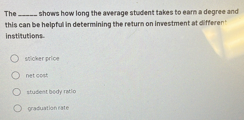 The_ shows how long the average student takes to earn a degree and
this can be helpful in determining the return on investment at different
institutions.
sticker price
net cost
student body ratio
graduation rate