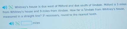 Whitney's house is due west of Milford and due south of Vindale. Milford is 5 miles
from Whitney's house and 9 miles from Vindale. How far is Vindale from Whitney's house,
measured in a straight line? If necessary, round to the nearest tenth.
D 3c□ miles