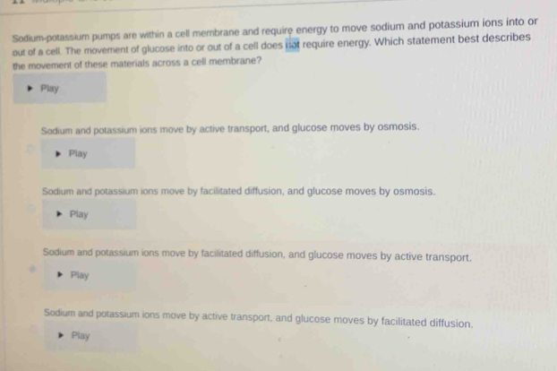 Sodium-potassium pumps are within a cell membrane and require energy to move sodium and potassium ions into or
out of a cell. The movement of glucose into or out of a cell does not require energy. Which statement best describes
the movement of these materials across a cell membrane?
Play
Sodium and potassium ions move by active transport, and glucose moves by osmosis.
Play
Sodium and potassium ions move by facilitated diffusion, and glucose moves by osmosis.
Play
Sodium and potassium ions move by facilitated diffusion, and glucose moves by active transport.
Play
Sodium and potassium ions move by active transport, and glucose moves by facilitated diffusion.
Play