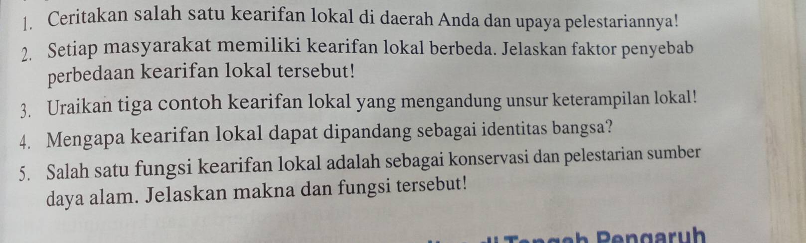 Ceritakan salah satu kearifan lokal di daerah Anda dan upaya pelestariannya! 
2. Setiap masyarakat memiliki kearifan lokal berbeda. Jelaskan faktor penyebab 
perbedaan kearifan lokal tersebut! 
3. Uraikan tiga contoh kearifan lokal yang mengandung unsur keterampilan lokal! 
4. Mengapa kearifan lokal dapat dipandang sebagai identitas bangsa? 
5. Salah satu fungsi kearifan lokal adalah sebagai konservasi dan pelestarian sumber 
daya alam. Jelaskan makna dan fungsi tersebut!