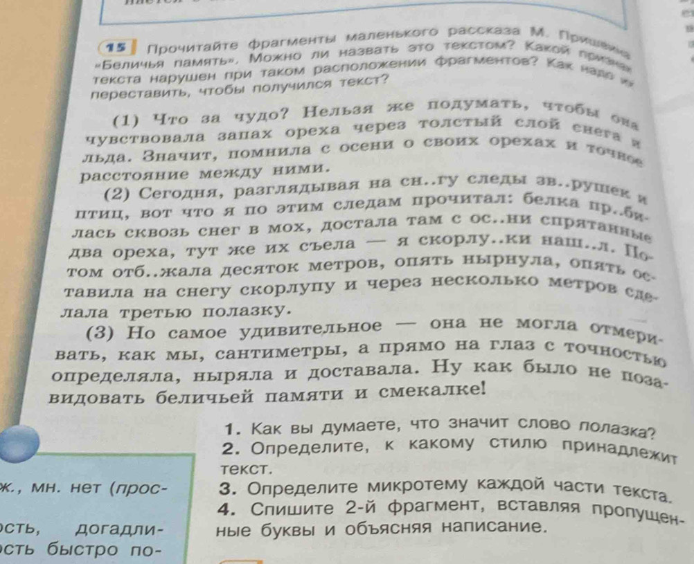 9
15 Πрροчиταйτе фрагменτы мαленьκого рассказа Μ. Γρиеίιеκе
«Беличья память». Можно ли назвать это текстом? Какой лриана»
текста нарушен πри τаком расπоложении фрагменτов? Как нала w
переставить, чтобы получился текст?
(1) Что за чудо? Нельзя же подумаτь, чτобы оиа
чувствовала запах ореха через толстый слой енега α
льда. Значит, помнила с осени о своих орехах и точное
расстояние между ними.
(2) Сегодня, разглядывая на сн.гу следы зв.рушек я
πΤиц, вот ηΤо я по этим следам прочиτал: белκа пр.бя
лась сквозь снег в мох, достала там с OC.ни спрятаннме
два ореха, тут же их съела — яскорлу..ки наш..л. По
Τом отб..жала десяток метров, опять нырнула, опяτь ос
тавила на снегу скорлупу и через несколько метров сле
лала третью полазку.
(3) Hо самое удивительное — она не могла отмери
вать, как мы, Cантиметры, а прямо на глаз с точностыо
определяла, ныряла и доставала. Ну как было непоза
видовать беличьей памяти и смекалке!
1. Как вы думаете, что значит слово лолазка?
2. Олределите, к какому стилюο ηринадлежит
tekct.
*., ΜΗ. нет (лрос- 3. Олределите микротему κаждοй части τеκста.
4. Спишите 2-й фрагмент, вставляя пропушен-
сть， догадли- ные буквы и объясняя написание.
сть быстро по-