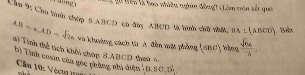 Tương) 
T g n là bao nhiêu nghìn đồng? (Làm tròn kết quả 
Cầu 9: Cho hình chóp S. ABCD có đây ABCD là hình chữ nhật, SA⊥ (ABCD) Biết
AB=a, AD=sqrt(2)a và khoảng cách từ A đến mặt phẳng (SBC) bằng  sqrt(6)a/3 . 
a) Tính thể tích khối chóp S. ABCD theo a
b) Tính cosin của góc phẳng nhị diện [B,SC,D]. 
Câu 10: Vécto tron