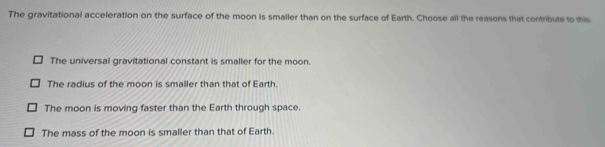 The gravitational acceleration on the surface of the moon is smaller than on the surface of Earth. Choose all the reasons that contribute to this.
The universal gravitational constant is smaller for the moon.
The radius of the moon is smaller than that of Earth.
The moon is moving faster than the Earth through space.
The mass of the moon is smaller than that of Earth.