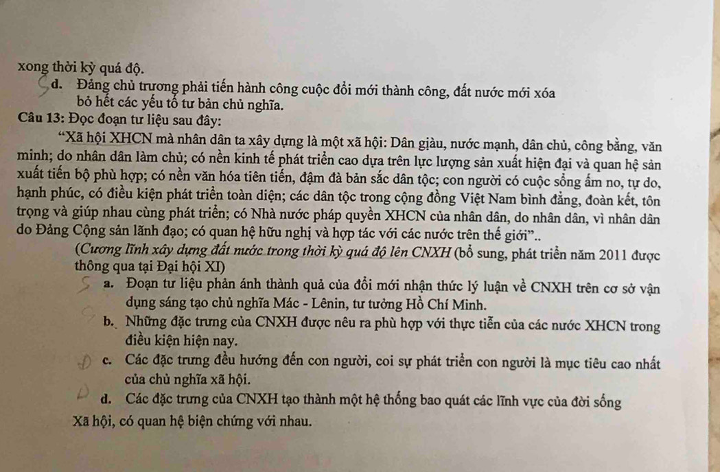 xong thời kỳ quá độ.
dể Đảng chủ trương phải tiến hành công cuộc đổi mới thành công, đất nước mới xóa
bỏ hết các yếu tổ tư bản chủ nghĩa.
Câu 13: Đọc đoạn tư liệu sau đây:
“Xã hội XHCN mà nhân dân ta xây dựng là một xã hội: Dân giàu, nước mạnh, dân chủ, công bằng, văn
minh; do nhân dân làm chủ; có nền kinh tế phát triển cao dựa trên lực lượng sản xuất hiện đại và quan hệ sản
xuất tiến bộ phù hợp; có nền văn hóa tiên tiến, đậm đà bản sắc dân tộc; con người có cuộc sổng ấm no, tự do,
hạnh phúc, có điều kiện phát triển toàn diện; các dân tộc trong cộng đồng Việt Nam bình đẳng, đoàn kết, tôn
trọng và giúp nhau cùng phát triển; có Nhà nước pháp quyền XHCN của nhân dân, do nhân dân, vì nhân dân
do Đảng Cộng sản lãnh đạo; có quan hệ hữu nghị và hợp tác với các nước trên thế giới”..
(Cương lĩnh xây dựng đất nước trong thời kỳ quá độ lên CNXH (bổ sung, phát triển năm 2011 được
thông qua tại Đại hội XI)
a. Đoạn tư liệu phản ánh thành quả của đổi mới nhận thức lý luận về CNXH trên cơ sở vận
dụng sáng tạo chủ nghĩa Mác - Lênin, tư tưởng Hồ Chí Minh.
b Những đặc trưng của CNXH được nêu ra phù hợp với thực tiễn của các nước XHCN trong
điều kiện hiện nay.
c. Các đặc trưng đều hướng đến con người, coi sự phát triển con người là mục tiêu cao nhất
của chủ nghĩa xã hội.
d. Các đặc trưng của CNXH tạo thành một hệ thống bao quát các lĩnh vực của đời sống
Xã hội, có quan hệ biện chứng với nhau.