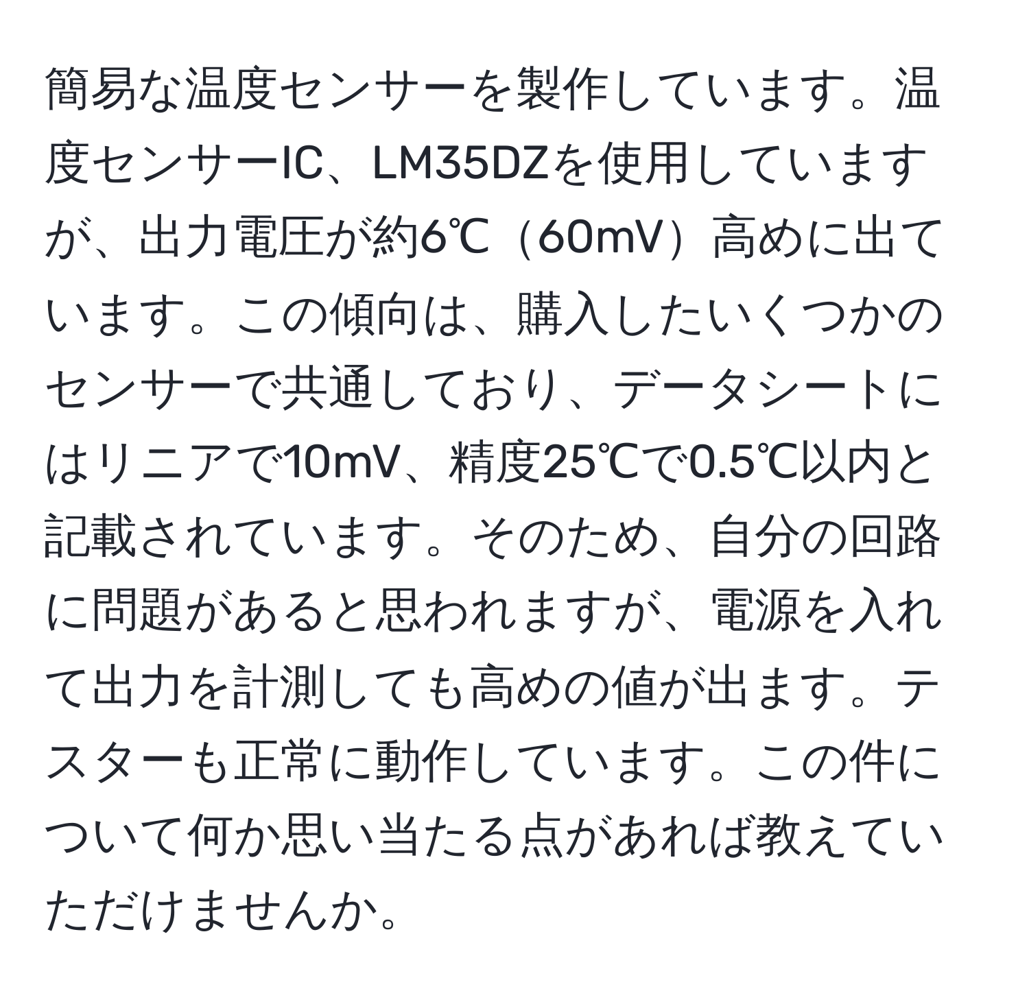 簡易な温度センサーを製作しています。温度センサーIC、LM35DZを使用していますが、出力電圧が約6℃60mV高めに出ています。この傾向は、購入したいくつかのセンサーで共通しており、データシートにはリニアで10mV、精度25℃で0.5℃以内と記載されています。そのため、自分の回路に問題があると思われますが、電源を入れて出力を計測しても高めの値が出ます。テスターも正常に動作しています。この件について何か思い当たる点があれば教えていただけませんか。