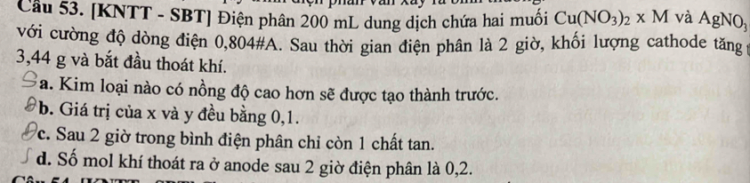 [KNTT - SBT] Điện phân 200 mL dung dịch chứa hai muối Cu(NO_3)_2* M và AgNO_3
với cường độ dòng điện 0,804 #A. Sau thời gian điện phân là 2 giờ, khối lượng cathode tăng ;
3,44 g và bắt đầu thoát khí.
a. Kim loại nào có nồng độ cao hơn sẽ được tạo thành trước.
b. Giá trị của x và y đều bằng 0,1.
c. Sau 2 giờ trong bình điện phân chỉ còn 1 chất tan.
d. Số mol khí thoát ra ở anode sau 2 giờ điện phân là 0,2.