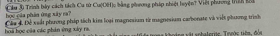 Trình bày cách tách Cu từ Cu(OH)_2 bằng phương pháp nhiệt luyện? Việt phương trình hỏa 
học của phản ứng xảy ra? 
Câu 4. Đề xuất phương pháp tách kim loại magnesium từ magnesium carbonate và viết phương trình 
hoá học của các phản ứng xảy ra. 
tong khoáng vật sphalerite. Trước tiên, đốt