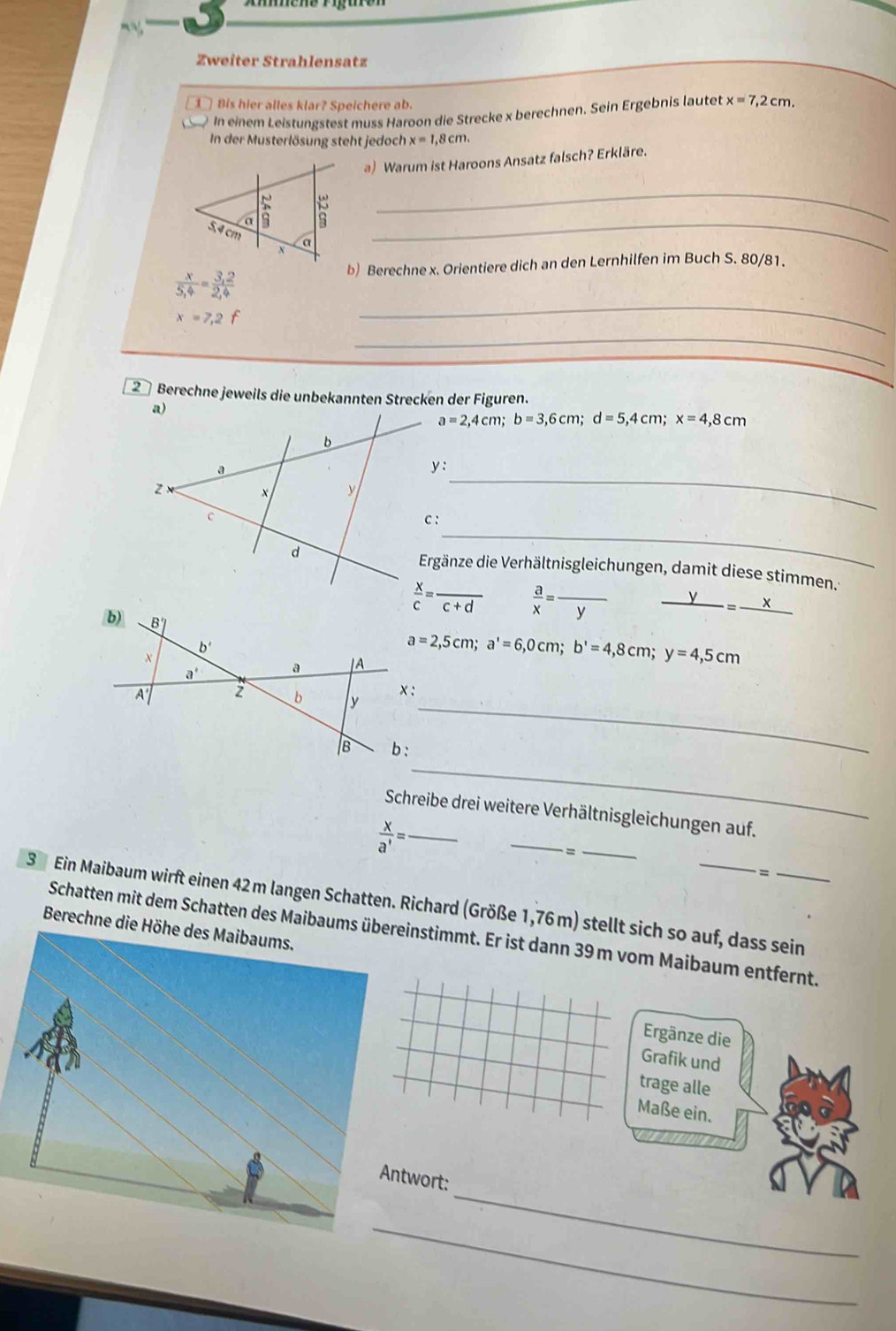 Zweiter Strahlensatz
① Bis hier alles klar? Speichere ab.
In einem Leistungstest muss Haroon die Strecke x berechnen. Sein Ergebnis lautet x=7,2cm.
In der Musterlösung steht jedoch x=1,8cm.
a) Warum ist Haroons Ansatz falsch? Erkläre.
_
_
b) Berechne x. Orientiere dich an den Lernhilfen im Buch S. 80/81.
 x/5,4 = (3,2)/2,4 
x=7,2f
_
_
2 Berechne jeweils die unbekannten Strecken der Figuren.
a=2,4cm;b=3,6cm;d=5,4cm;x=4,8cm
_
y:
_
Ergänze die Verhältnisgleichungen, damit diese stimmen.:
 x/c =frac c+d  a/x =frac y _
_ -=frac x
a=2,5cm;a'=6,0cm;b'=4,8cm;y=4,5cm
_
_
Schreibe drei weitere Verhältnisgleichungen auf.
_  x/a' =
_
=_
3 Ein Maibaum wirft einen 42 m langen Schatten. Richard (Größe 1,76 m) stellt sich so auf, dass sein
Berechne die Höhe des Maibaums.
Schatten mit dem Schatten des Maibaums übereinstimmt. Er ist dann 39 m vom Maibaum entfernt.
Ergänze die
Grafik und
trage alle
Maße ein.
_
Antwort:
_