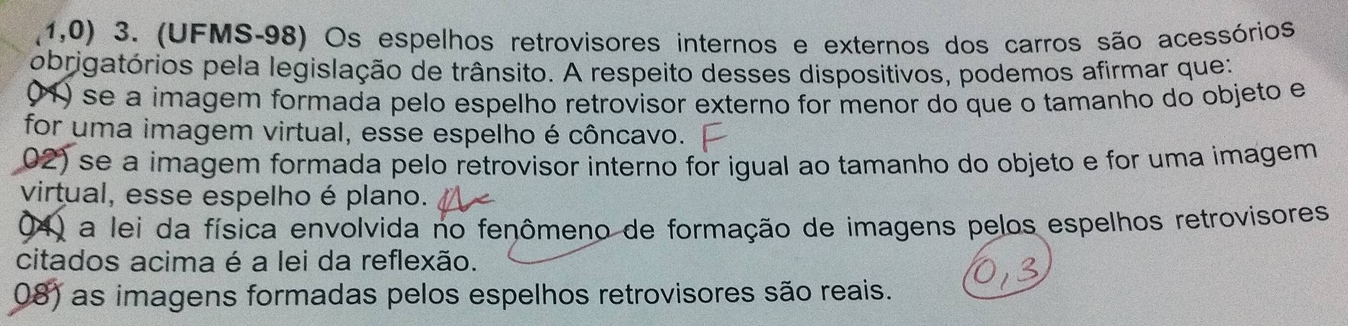 1,0) 3. (UFMS-98) Os espelhos retrovisores internos e externos dos carros são acessórios
obrigatórios pela legislação de trânsito. A respeito desses dispositivos, podemos afirmar que:
(1) se a imagem formada pelo espelho retrovisor externo for menor do que o tamanho do objeto e
for uma imagem virtual, esse espelho é côncavo.
02) se a imagem formada pelo retrovisor interno for igual ao tamanho do objeto e for uma imagem
virtual, esse espelho é plano.
04) a lei da física envolvida no fenômeno de formação de imagens pelos espelhos retrovisores
citados acima é a lei da reflexão.
08) as imagens formadas pelos espelhos retrovisores são reais.