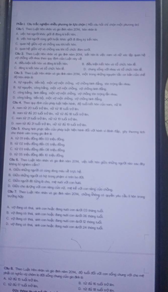 Phần I. Cầu trắc nghiệm nhiều phương án lựa chọn ( Mỗi câu hồi chỉ chọn một phương án)
Câu 1. Theo Luật Hôn nhân và gia đình năm 2014, hôn nhân là
A. việc hai người khác giới đi đăng ki kết hôn. .
B. việc hai người cùng giới hoặc khác giới đi đồng kỳ kết hôn
C. quan hệ giữa vợ và chồng sau khi kết hán
D. quan hệ giữa vợ và chồng sau khi tổ chức đâm cưới.
Cầu 2. Theo Luật Hàn nhân và gia đình năm 2014, kết hôn là việc nam và nữ xác lập quan hệ
vợ chồng với nhau theo quy định của Luật noy về
A. điều kiện kết hôn và đăng kí kết hôn B. điều kiện kết hán và tổ chức hán lễ
C. đǎng kí kết hôn và tổ chức hôn lễ, D. chung sống với nhau và tổ chức hán lệ,
Cầu 3. Theo Luật Hôn nhân và gia đình năm 2014, một trong những nguyên tắc cơ bản cứa chế
độ hôn nhân là
A. tự nguyện, tiến bộ, một vợ một chồng, vợ chồng binh đẳng, tăn trọng lần nhou
B. tự nguyện, công bằng, một vợ một chồng, vợ chồng binh đẳng,
C. công bằng, bình đẳng, một vợ một chồng, vợ chồng tôn trọng lẫn nhau
D. công bằng, tiến bộ, một vợ một chồng, vợ chồng bình đẳng,
Cầu 4. Theo quy định của pháp luật hiện hành, độ tuổi kết hơn của nam, nữ là
A. nam từ 20 tuổi trở kên, nữ từ 18 tuổi trở lên
B. nam từ đủ 20 tuổi trở lên, nữ từ đủ 18 tuổi trở lên
C. nam từ 21 tuổi trở lên, nữ từ 19 tuổi trở lên
D. nam từ đủ 21 tuổi trở lên, nữ từ đủ 19 tuổi trở lên
Cầu 5. Khung hình phật tiền của pháp luật hiện hành đổi với hành vi đánh đập, gây thương tích
cho thành viên trong gia đình là
A. từ 01 triệu đồng đến 03 triệu đồng.
B. từ 02 triệu đồng đến 05 triệu đồng
C. từ 03 triệu đồng đến OB triệu đồng,
D. từ 05 triệu đồng đến 10 triệu đồng.
Cầu 6. Theo Luật Hôn nhân và gia đình năm 2014, việc kết hón giữa những người nào sau đây
khōng bị nghiêm cām?
A. Giữu những người có cùng dòng móu về trực hệ.
B. Giữ những người có họ trong phậm vi trên ba đời.
C. Giữa người đã từng là cho, mẹ nuới với con huái.
D. Giữm cha dượng với can niêng của vợ, mẹ kế với con niêng của chồng,
Cầu 7. Theo Luật Hồn nhân và gia định năm 2014, chồng không có quyền yêu cầu li hôn trong
trưởng hợp
A. vợi đang có thai, sinh con hoặc đang nuới con dưới 03 tháng tuổi.
B. vợ đang có thai, sinh con hoặc đang nười con dưới 06 tháng tuổi.
C. vợ đang có thai, sinh con hoặc đang nuôi con dưới 12 tháng tuổi,
D. vợ đang có thai, sinh con hoặc đang nuôi con dưới 24 tháng tuổi.
Cầu 8. Theo Luật Hồn nhân và gia đình năm 2014, độ tuổi đối với con sống chung với cho mẹ
phải có nghĩa vự chăm lo đời sống chung của gia đình là
A. từ đú 15 tuổi trở lên. B. từ đủ 16 tuổi trở lên.
C. từ đủ 17 tuổi trở lên. D. tử đủ 1B tuổi trở lên
Đọc thông tin và trấ