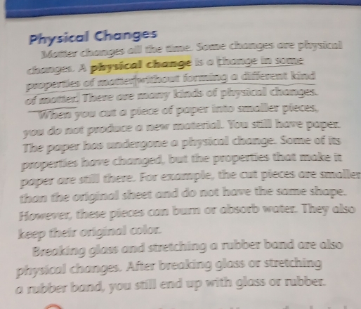 Physical Changes 
Matter changes all the time. Some changes are physicul 
changes. A physical change is a thange in some 
properties of matter|without forming a different kind 
of matter. There are many kinds of physical changes. 
I When you cut a piece of paper into smaller pieces, 
you do not produce a new material. You still have paper. 
The paper has undergone a physical change. Some of its 
properties have changed, but the properties that make it 
paper are still there. For example, the cut pieces are smaller 
than the original sheet and do not have the same shape. 
However, these pieces can burn or absorb water. They also 
keep their original color. 
Breaking glass and stretching a rubber band are also 
physical changes. After breaking glass or stretching 
a rubber band, you still end up with glass or rubber.