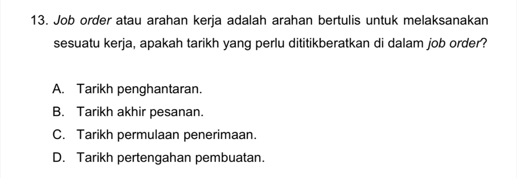 Job order atau arahan kerja adalah arahan bertulis untuk melaksanakan
sesuatu kerja, apakah tarikh yang perlu dititikberatkan di dalam job order?
A. Tarikh penghantaran.
B. Tarikh akhir pesanan.
C. Tarikh permulaan penerimaan.
D. Tarikh pertengahan pembuatan.