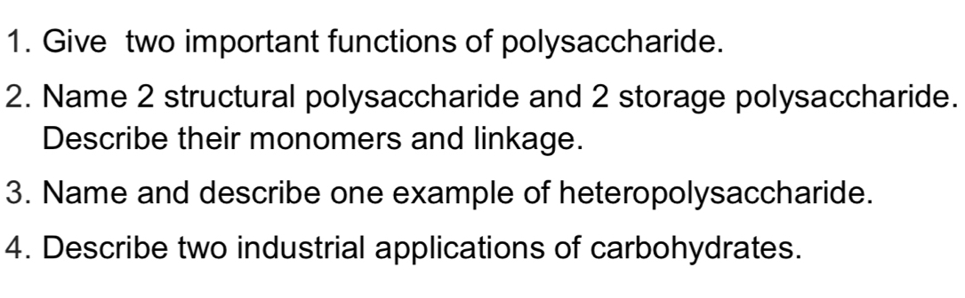 Give two important functions of polysaccharide. 
2. Name 2 structural polysaccharide and 2 storage polysaccharide. 
Describe their monomers and linkage. 
3. Name and describe one example of heteropolysaccharide. 
4. Describe two industrial applications of carbohydrates.