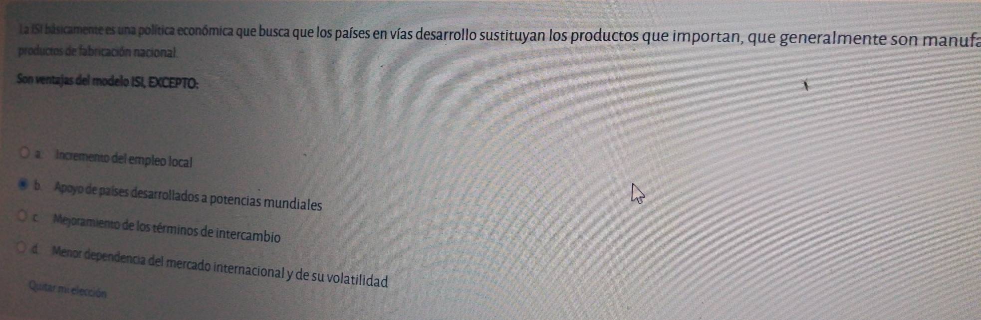 La ISI básicamente es una política económica que busca que los países en vías desarrollo sustituyan los productos que importan, que generalmente son manufa
productos de fabricación nacional.
Son ventajas del modelo ISI, EXCEPTO:
a Incremento del empleo local
b Apoyo de países desarrollados a potencias mundiales
c Mejoramiento de los términos de intercambio
d Menor dependencia del mercado internacional y de su volatilidad
Quitar mi elección