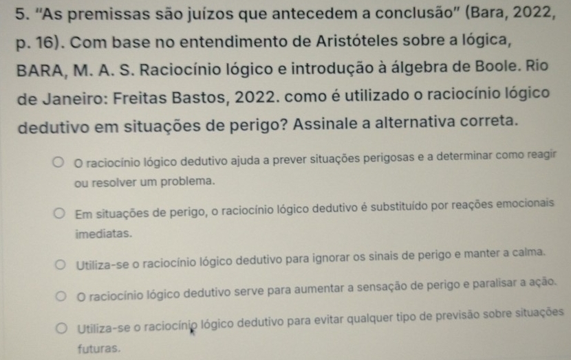 ''As premissas são juízos que antecedem a conclusão'' (Bara, 2022,
p. 16). Com base no entendimento de Aristóteles sobre a lógica,
BARA, M. A. S. Raciocínio lógico e introdução à álgebra de Boole. Rio
de Janeiro: Freitas Bastos, 2022. como é utilizado o raciocínio lógico
dedutivo em situações de perigo? Assinale a alternativa correta.
O raciocínio lógico dedutivo ajuda a prever situações perigosas e a determinar como reagir
ou resolver um problema.
Em situações de perigo, o raciocínio lógico dedutivo é substituído por reações emocionais
imediatas.
Utiliza-se o raciocínio lógico dedutivo para ignorar os sinais de perigo e manter a calma.
O raciocínio lógico dedutivo serve para aumentar a sensação de perigo e paralisar a ação.
Utiliza-se o raciocínio lógico dedutivo para evitar qualquer tipo de previsão sobre situações
futuras.