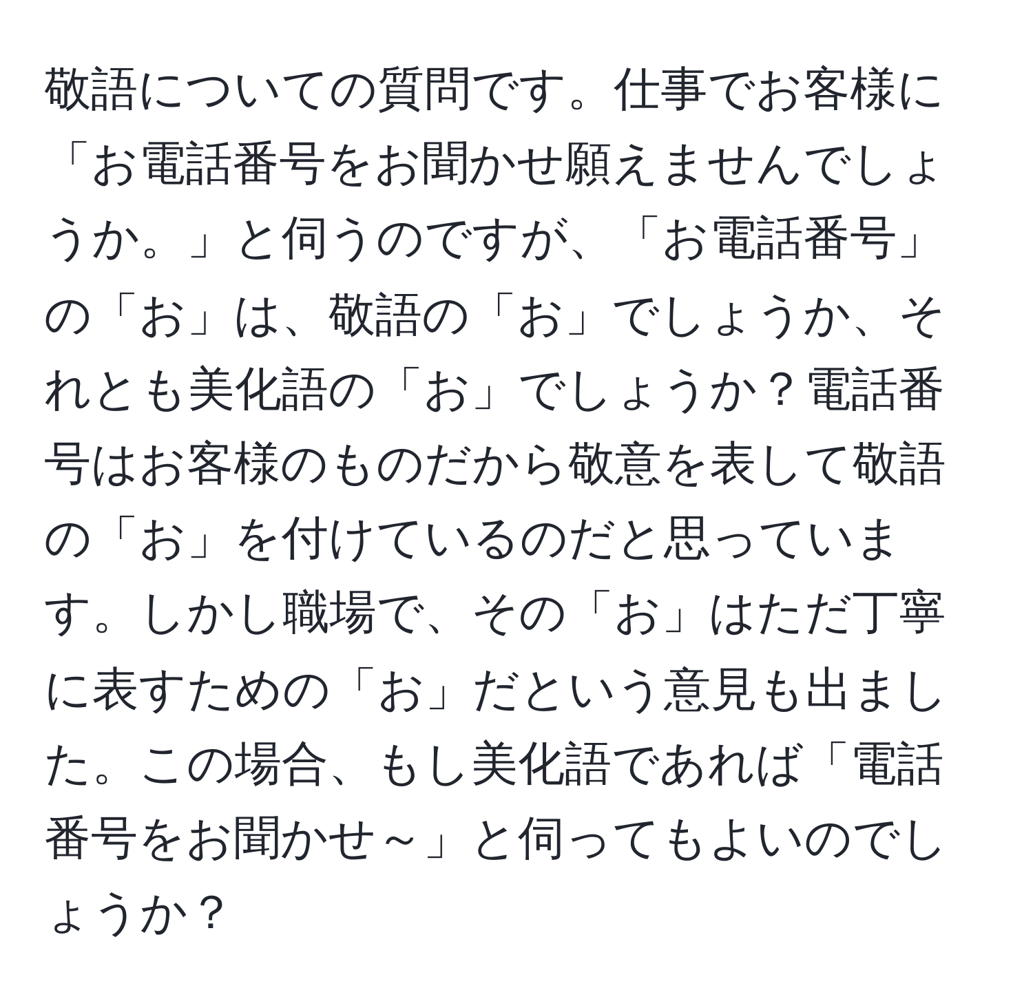 敬語についての質問です。仕事でお客様に「お電話番号をお聞かせ願えませんでしょうか。」と伺うのですが、「お電話番号」の「お」は、敬語の「お」でしょうか、それとも美化語の「お」でしょうか？電話番号はお客様のものだから敬意を表して敬語の「お」を付けているのだと思っています。しかし職場で、その「お」はただ丁寧に表すための「お」だという意見も出ました。この場合、もし美化語であれば「電話番号をお聞かせ～」と伺ってもよいのでしょうか？