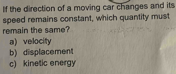 If the direction of a moving car changes and its
speed remains constant, which quantity must
remain the same?
a) velocity
b) displacement
c) kinetic energy